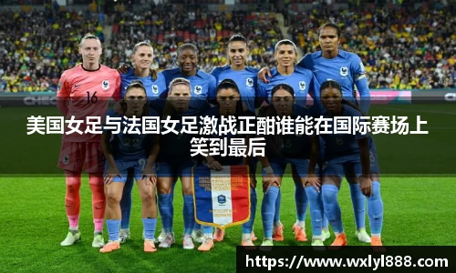 美国女足与法国女足激战正酣谁能在国际赛场上笑到最后