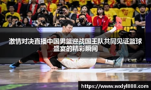 激情对决直播中国男篮迎战国王队共同见证篮球盛宴的精彩瞬间