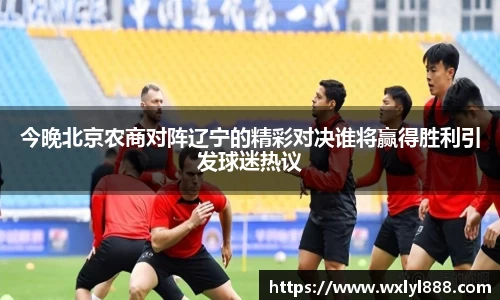 今晚北京农商对阵辽宁的精彩对决谁将赢得胜利引发球迷热议