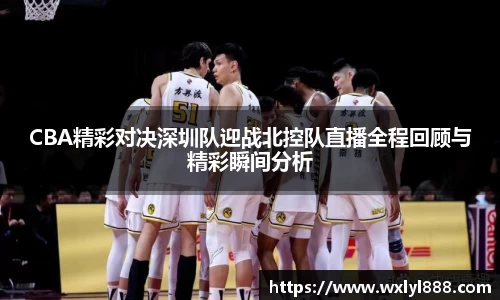 CBA精彩对决深圳队迎战北控队直播全程回顾与精彩瞬间分析